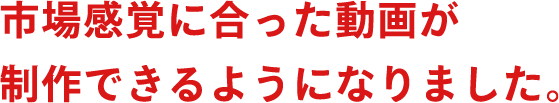 市場感覚に合った動画が制作できるようになりました。