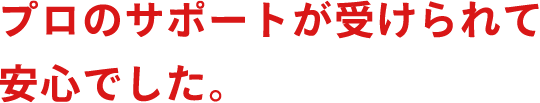 プロのサポートが受けられて安心でした。
