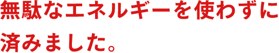 無駄なエネルギーを使わずに済みました。